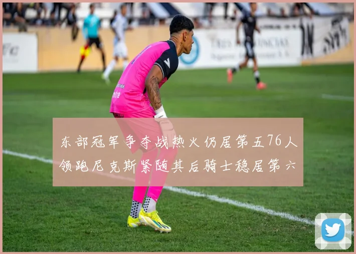 东部冠军争夺战热火仍居第五76人领跑尼克斯紧随其后骑士稳居第六
