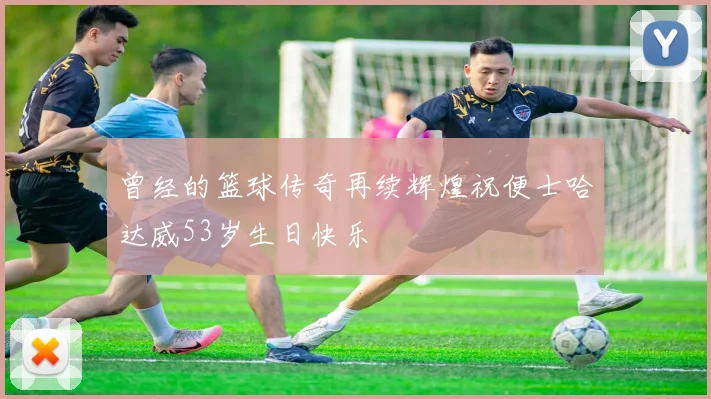 曾经的篮球传奇再续辉煌祝便士哈达威53岁生日快乐