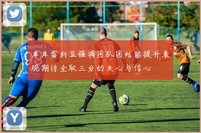 库库雷利亚强调团队团结能提升表现期待全取三分的决心与信心