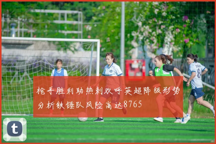 枪手胜利助热刺欢呼英超降级形势分析铁锤队风险高达8765