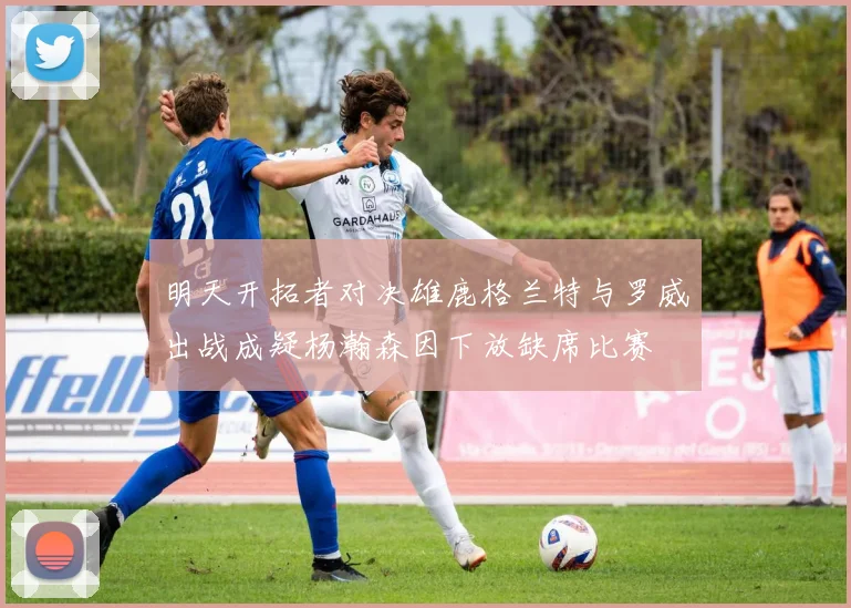 明天开拓者对决雄鹿格兰特与罗威出战成疑杨瀚森因下放缺席比赛