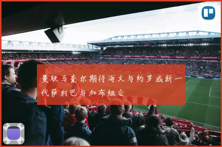 曼联马奎尔期待海文与约罗成新一代萨利巴与加布组合