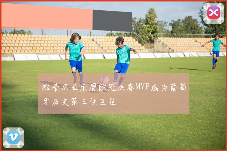 维蒂尼亚荣膺欧冠决赛MVP成为葡萄牙历史第三位巨星