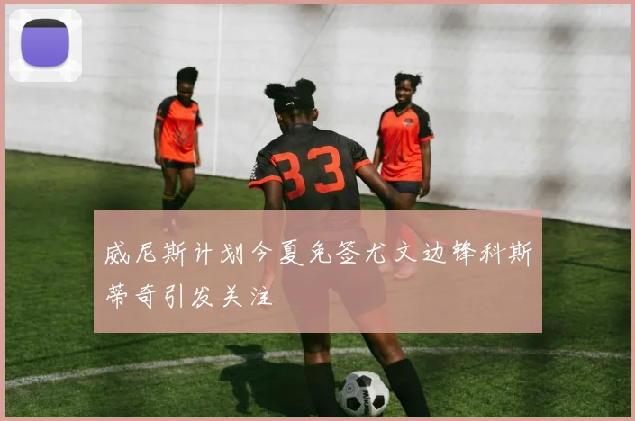 威尼斯计划今夏免签尤文边锋科斯蒂奇引发关注