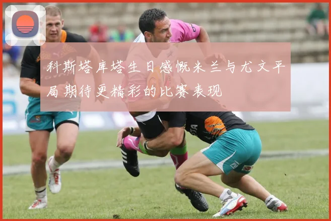 科斯塔库塔生日感慨米兰与尤文平局期待更精彩的比赛表现