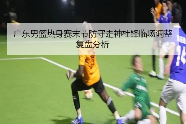 广东男篮热身赛末节防守走神杜锋临场调整复盘分析